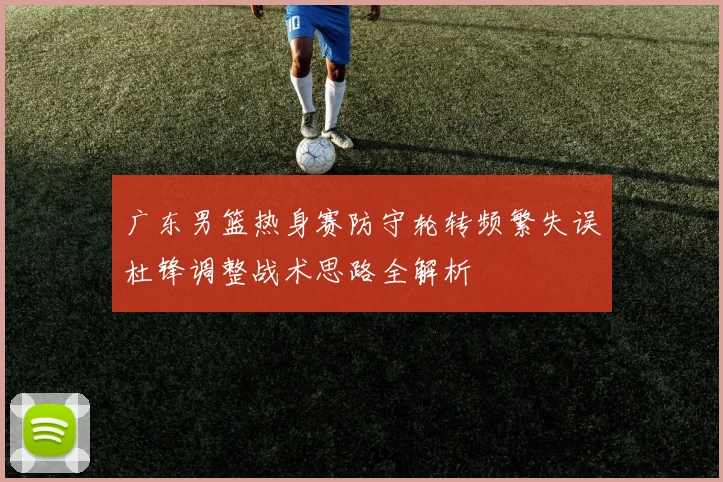 广东男篮热身赛防守轮转频繁失误杜锋调整战术思路全解析