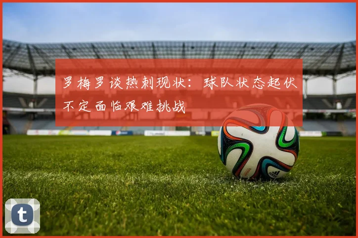 罗梅罗谈热刺现状：球队状态起伏不定面临艰难挑战