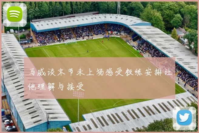 马威谈末节未上场感受教练安排让他理解与接受