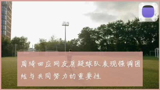 周琦回应网友质疑球队表现强调团结与共同努力的重要性