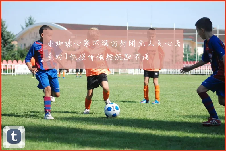 小蜘蛛心寒不满打封闭无人关心马竞对1亿报价依然沉默不语