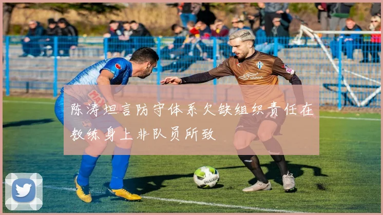 陈涛坦言防守体系欠缺组织责任在教练身上非队员所致