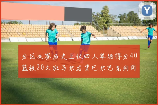分区决赛历史上仅四人单场得分40篮板20文班马尔龙贾巴尔巴克利同台竞技