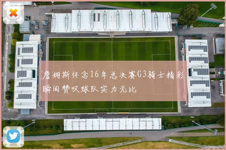 詹姆斯怀念16年总决赛G3骑士精彩瞬间赞叹球队实力无比