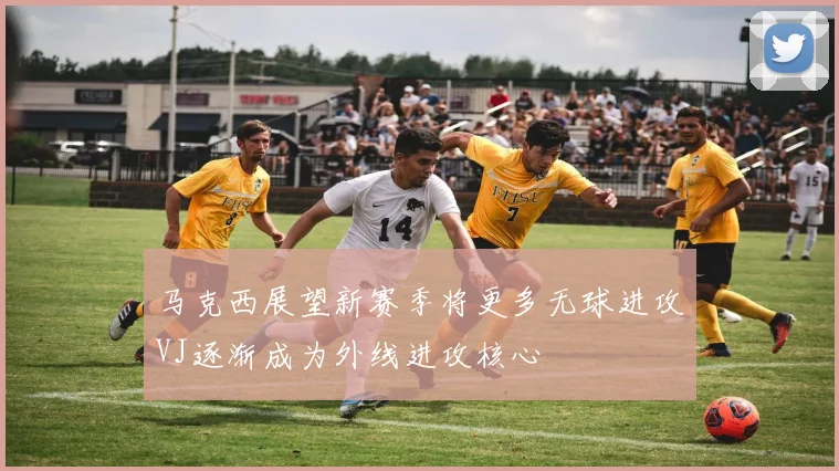马克西展望新赛季将更多无球进攻VJ逐渐成为外线进攻核心