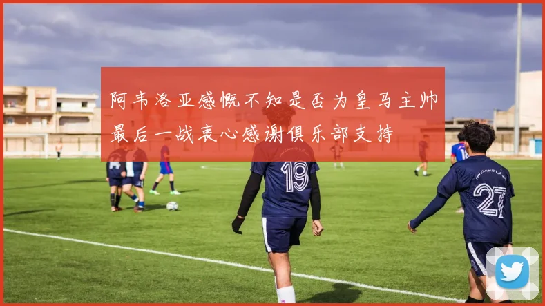 阿韦洛亚感慨不知是否为皇马主帅最后一战衷心感谢俱乐部支持