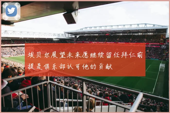 埃贝尔展望未来愿继续留任拜仁前提是俱乐部认可他的贡献
