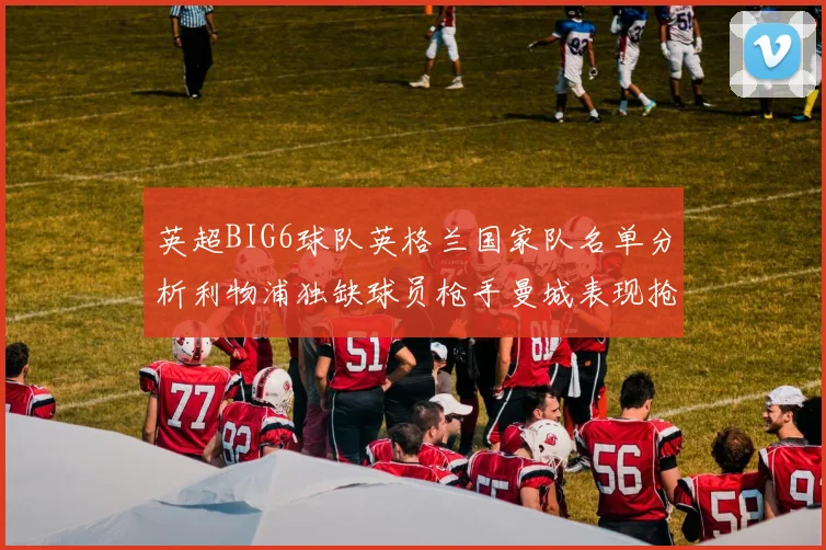 英超BIG6球队英格兰国家队名单分析利物浦独缺球员枪手曼城表现抢眼