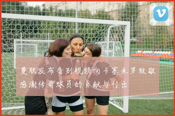 曼联发布告别视频向卡塞米罗致敬感谢传奇球员的贡献与付出
