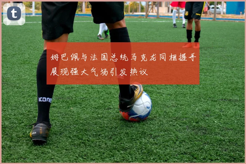 姆巴佩与法国总统马克龙同框握手展现强大气场引发热议