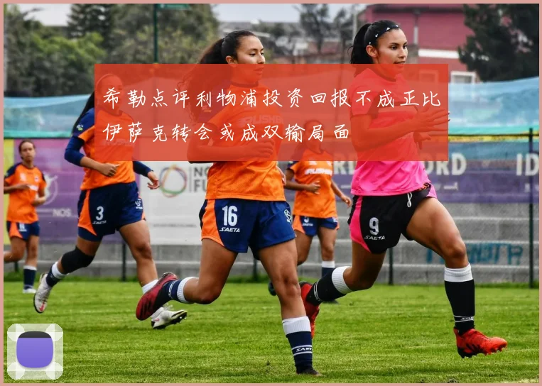 希勒点评利物浦投资回报不成正比伊萨克转会或成双输局面