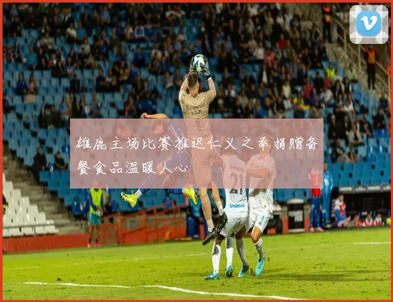 雄鹿主场比赛推迟仁义之举捐赠备餐食品温暖人心