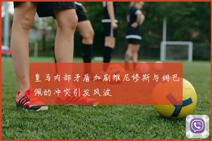 皇马内部矛盾加剧维尼修斯与姆巴佩的冲突引发风波